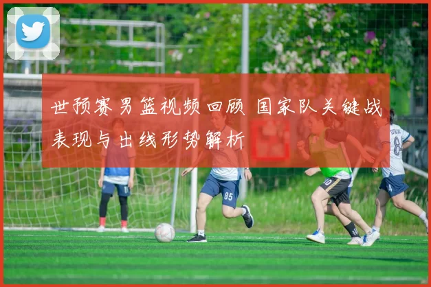 世预赛男篮视频回顾 国家队关键战表现与出线形势解析