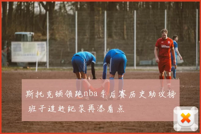 斯托克顿领跑nba季后赛历史助攻榜 班子追赶纪录再添看点