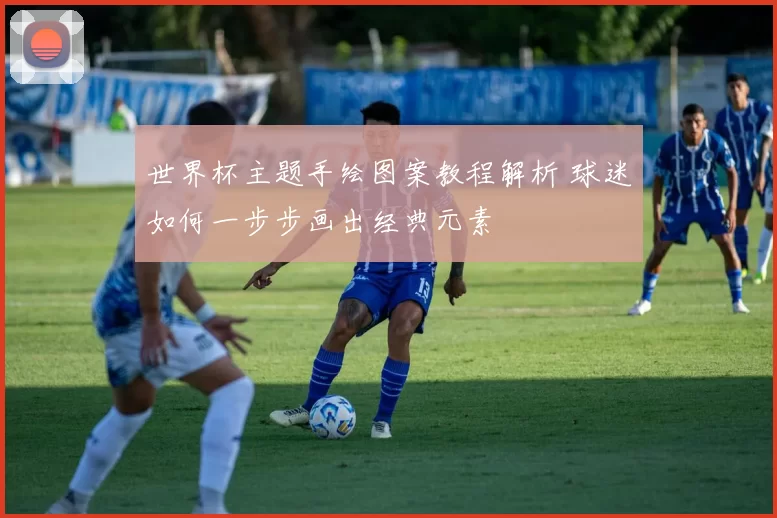 世界杯主题手绘图案教程解析 球迷如何一步步画出经典元素