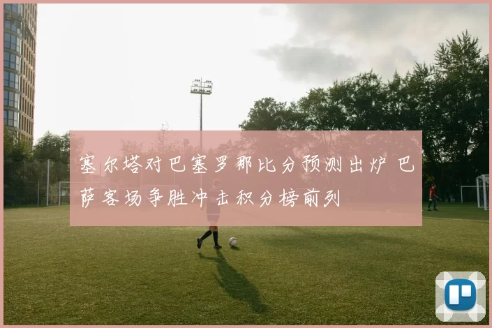 塞尔塔对巴塞罗那比分预测出炉 巴萨客场争胜冲击积分榜前列