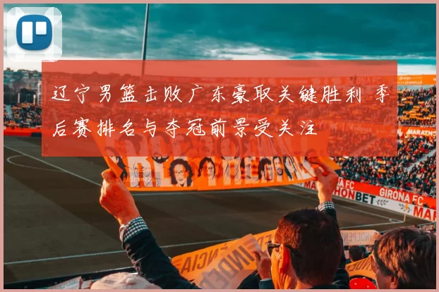 辽宁男篮击败广东豪取关键胜利 季后赛排名与夺冠前景受关注
