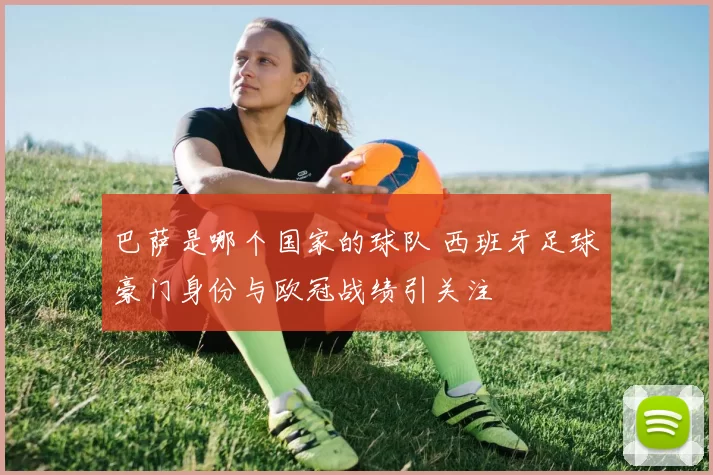 巴萨是哪个国家的球队 西班牙足球豪门身份与欧冠战绩引关注