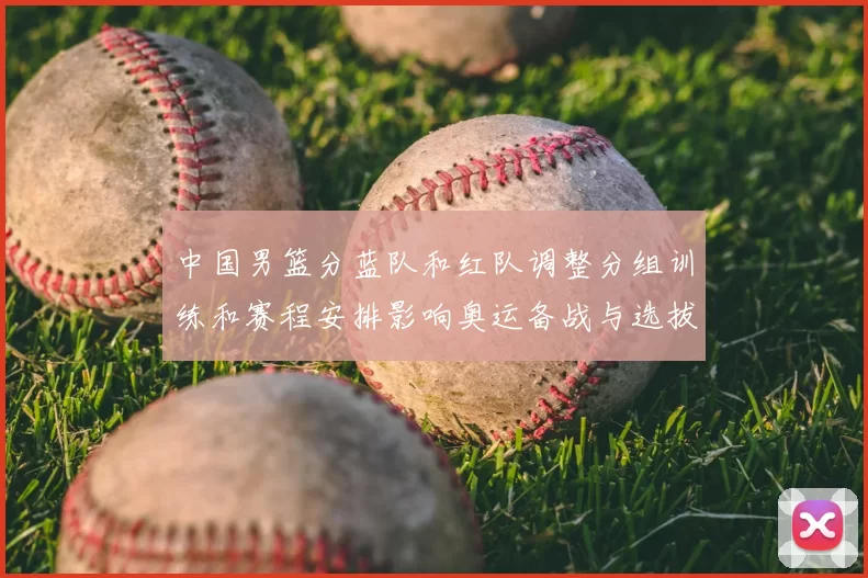 中国男篮分蓝队和红队调整分组训练和赛程安排影响奥运备战与选拔