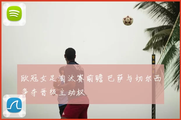 欧冠女足淘汰赛前瞻 巴萨与切尔西争夺晋级主动权