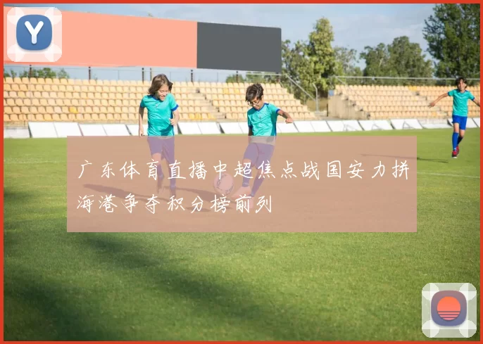 广东体育直播中超焦点战国安力拼海港争夺积分榜前列
