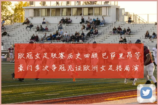 欧冠女足联赛历史回顾 巴萨里昂等豪门多次争冠见证欧洲女足格局演变