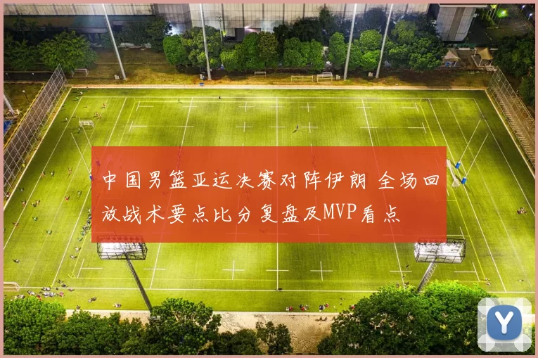 中国男篮亚运决赛对阵伊朗 全场回放战术要点比分复盘及MVP看点