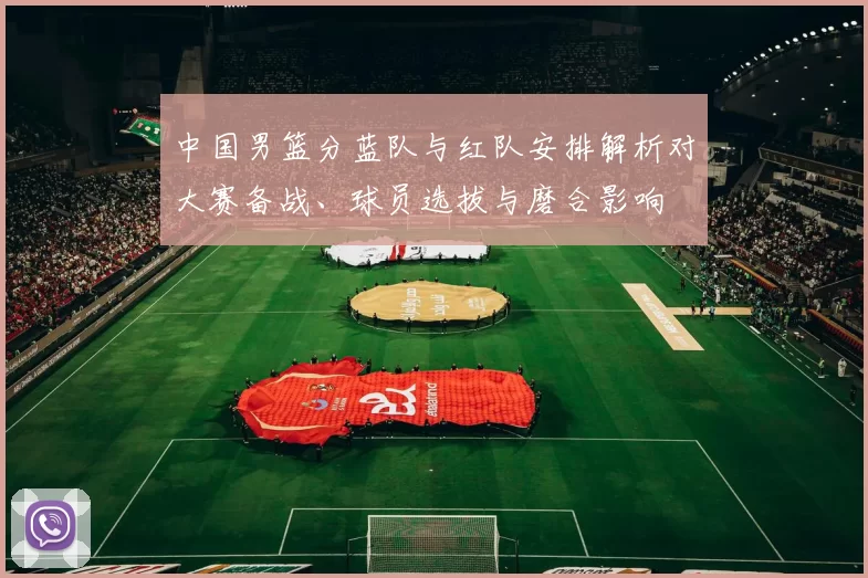 中国男篮分蓝队与红队安排解析对大赛备战、球员选拔与磨合影响