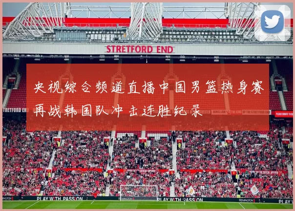 央视综合频道直播中国男篮热身赛再战韩国队冲击连胜纪录