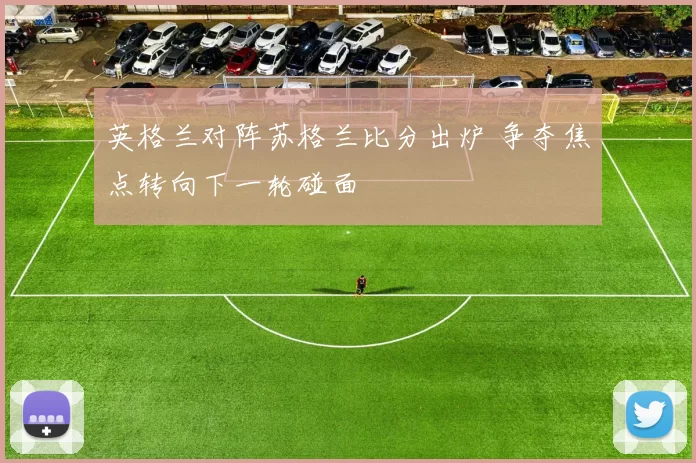 英格兰对阵苏格兰比分出炉 争夺焦点转向下一轮碰面