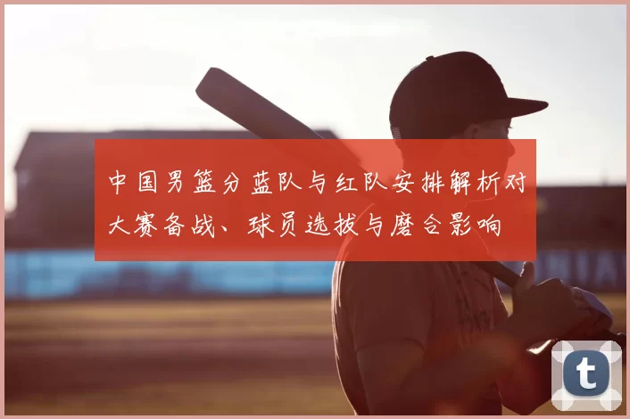 中国男篮分蓝队与红队安排解析对大赛备战、球员选拔与磨合影响