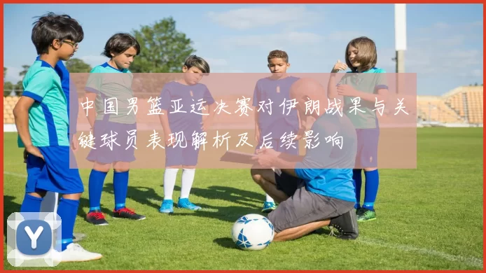 中国男篮亚运决赛对伊朗战果与关键球员表现解析及后续影响