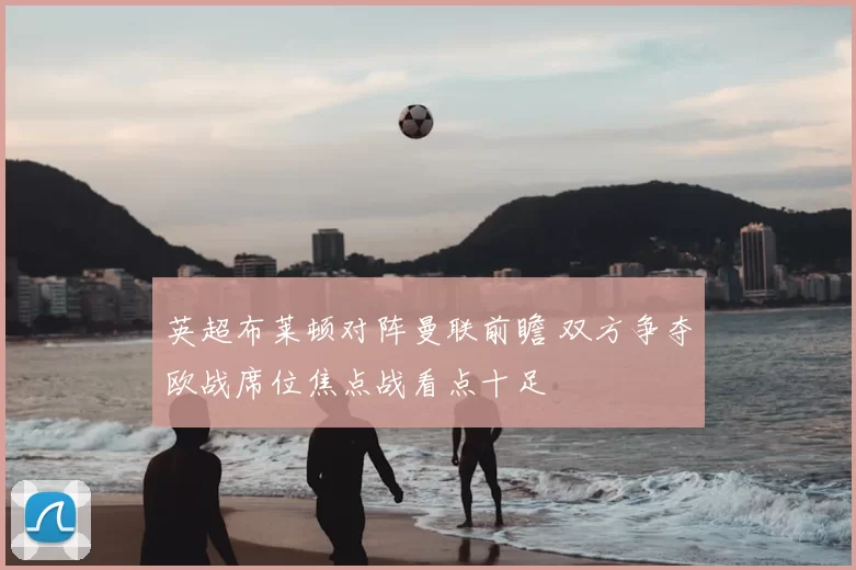 英超布莱顿对阵曼联前瞻 双方争夺欧战席位焦点战看点十足