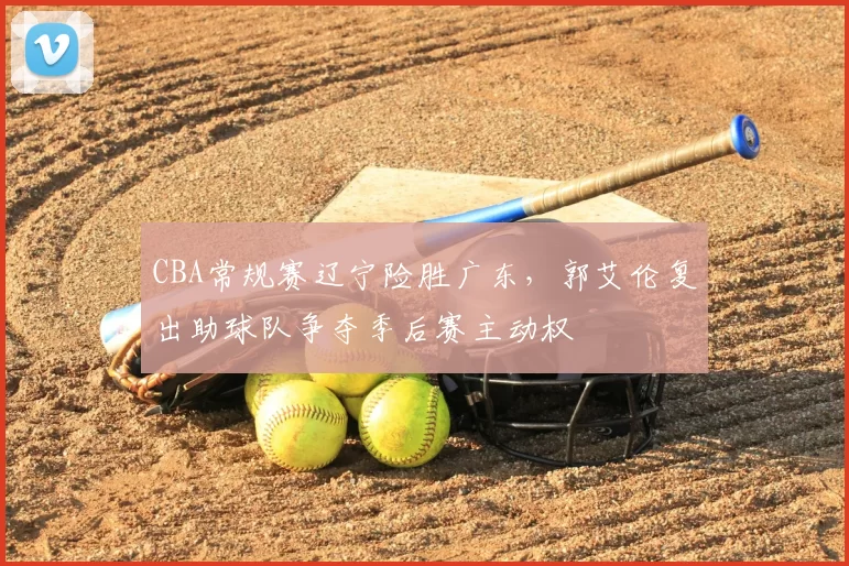CBA常规赛辽宁险胜广东，郭艾伦复出助球队争夺季后赛主动权
