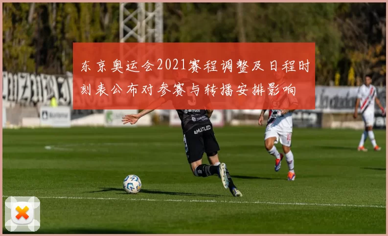 东京奥运会2021赛程调整及日程时刻表公布对参赛与转播安排影响