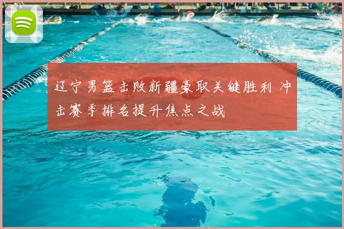 辽宁男篮击败新疆豪取关键胜利 冲击赛季排名提升焦点之战
