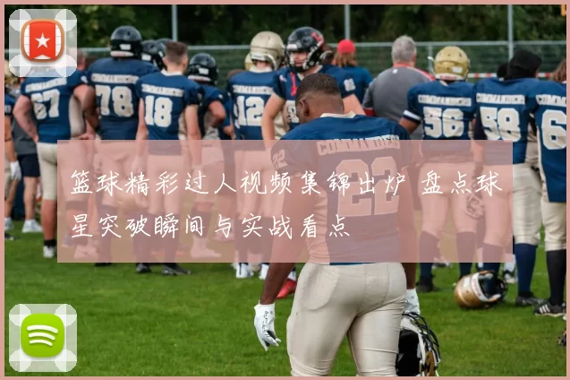 篮球精彩过人视频集锦出炉 盘点球星突破瞬间与实战看点