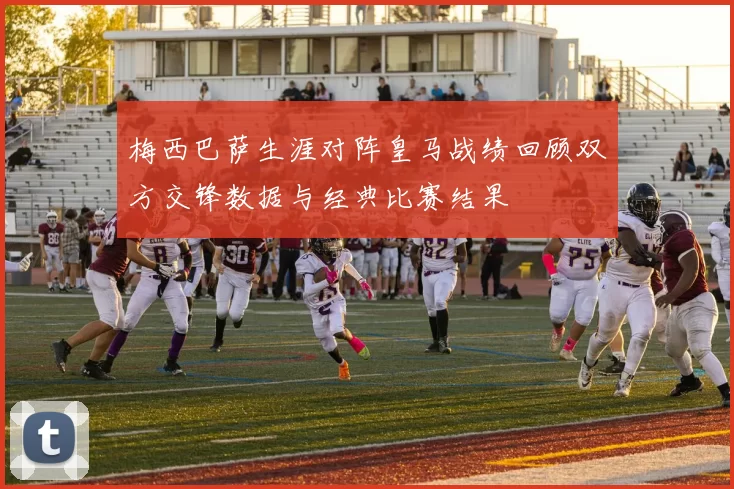 梅西巴萨生涯对阵皇马战绩回顾双方交锋数据与经典比赛结果