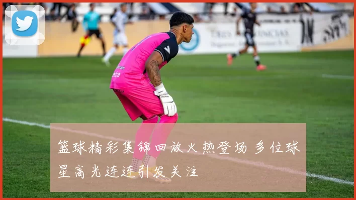 篮球精彩集锦回放火热登场 多位球星高光连连引发关注