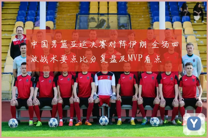 中国男篮亚运决赛对阵伊朗 全场回放战术要点比分复盘及MVP看点
