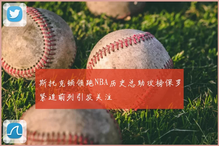 斯托克顿领跑NBA历史总助攻榜保罗紧追前列引发关注