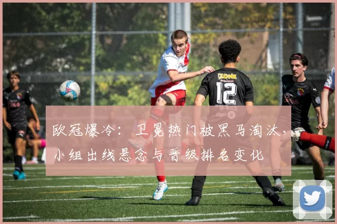 欧冠爆冷：卫冕热门被黑马淘汰，小组出线悬念与晋级排名变化