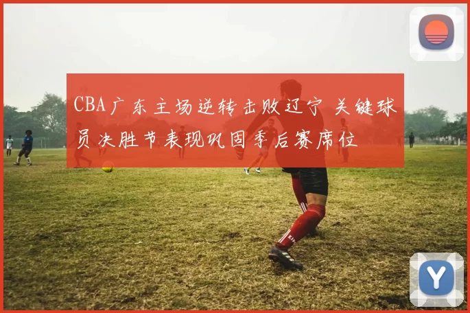 CBA广东主场逆转击败辽宁 关键球员决胜节表现巩固季后赛席位