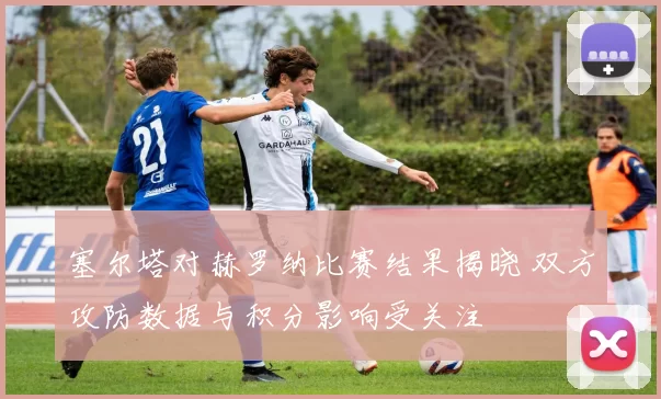 塞尔塔对赫罗纳比赛结果揭晓 双方攻防数据与积分影响受关注