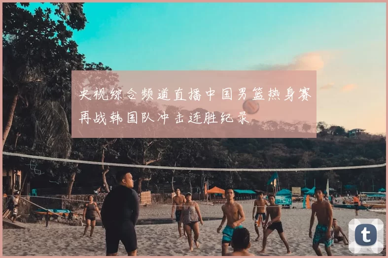央视综合频道直播中国男篮热身赛再战韩国队冲击连胜纪录