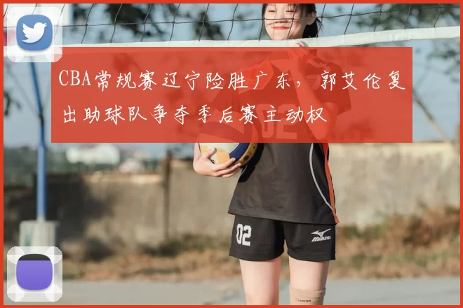 CBA常规赛辽宁险胜广东，郭艾伦复出助球队争夺季后赛主动权