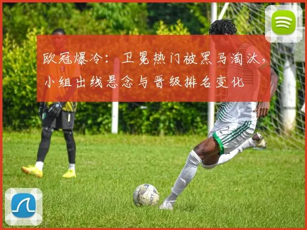 欧冠爆冷：卫冕热门被黑马淘汰，小组出线悬念与晋级排名变化
