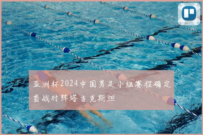 亚洲杯2024中国男足小组赛程确定首战对阵塔吉克斯坦