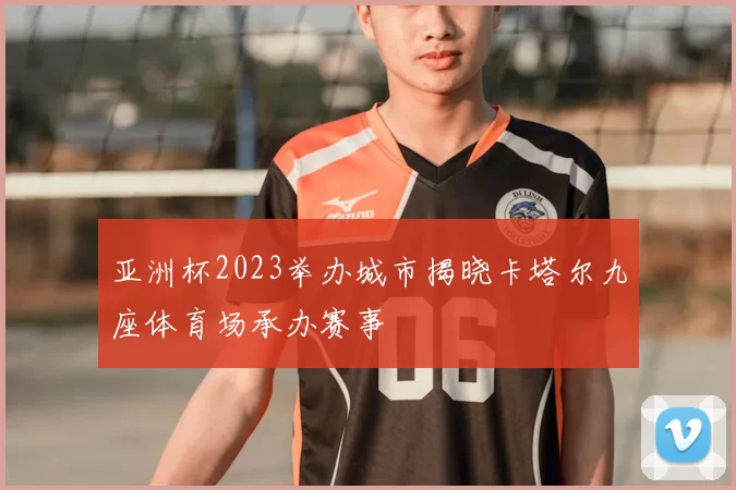 亚洲杯2023举办城市揭晓卡塔尔九座体育场承办赛事