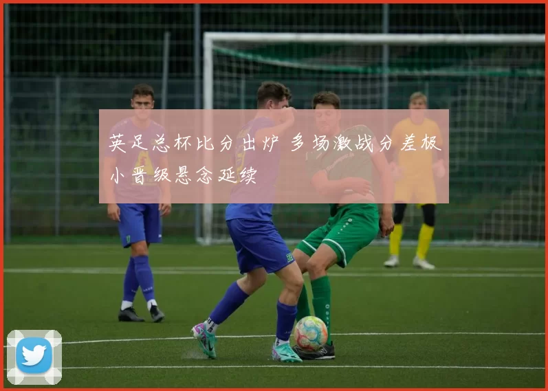英足总杯比分出炉 多场激战分差极小晋级悬念延续