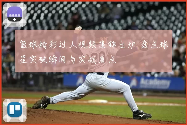 篮球精彩过人视频集锦出炉 盘点球星突破瞬间与实战看点