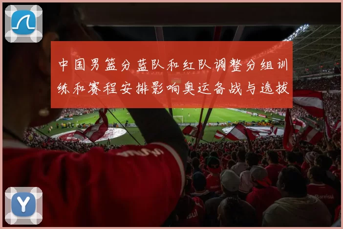 中国男篮分蓝队和红队调整分组训练和赛程安排影响奥运备战与选拔