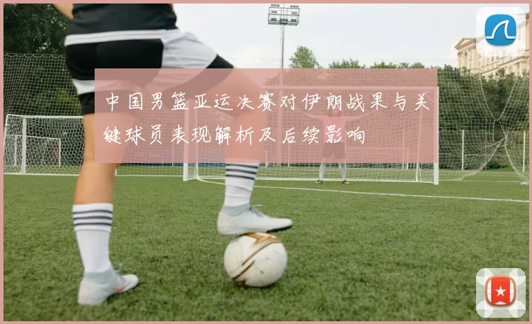 中国男篮亚运决赛对伊朗战果与关键球员表现解析及后续影响
