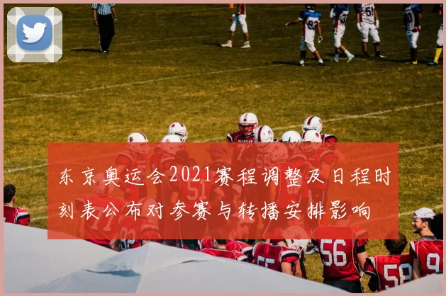 东京奥运会2021赛程调整及日程时刻表公布对参赛与转播安排影响