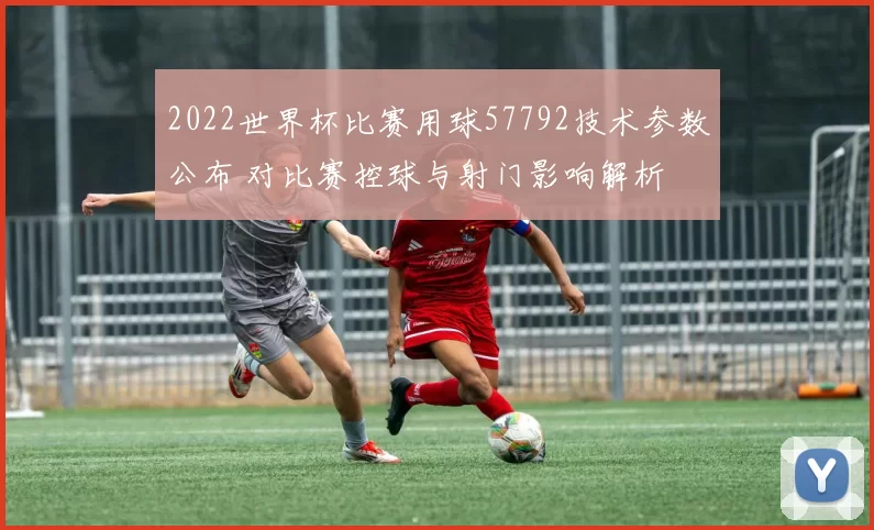2022世界杯比赛用球57792技术参数公布 对比赛控球与射门影响解析