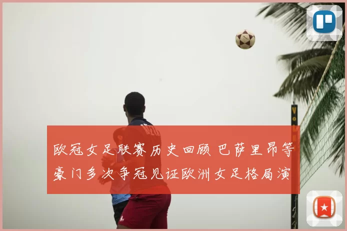 欧冠女足联赛历史回顾 巴萨里昂等豪门多次争冠见证欧洲女足格局演变