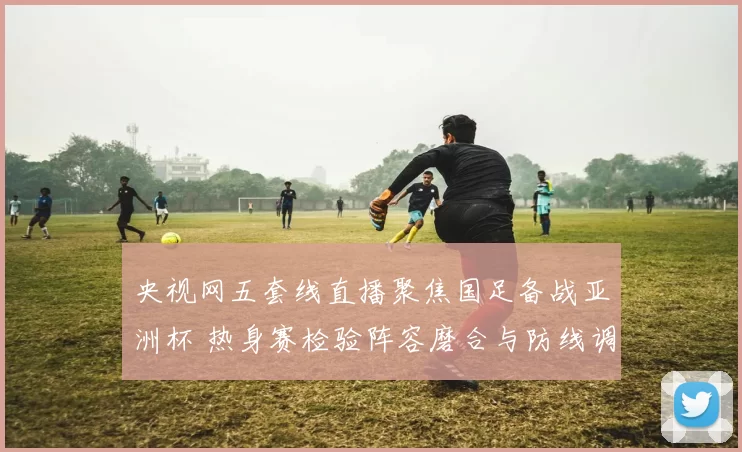 央视网五套线直播聚焦国足备战亚洲杯 热身赛检验阵容磨合与防线调整