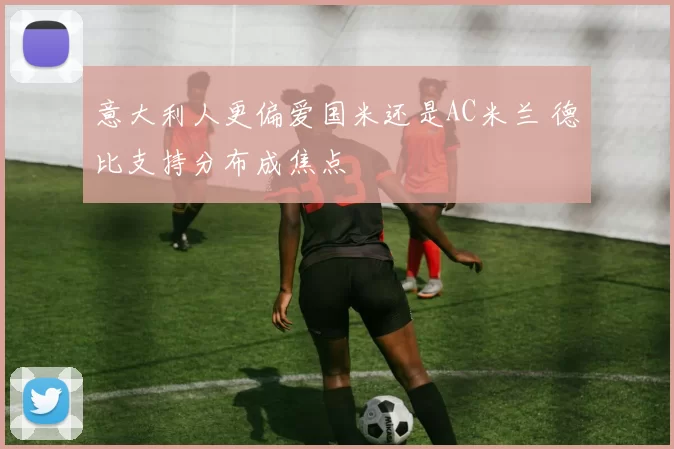 意大利人更偏爱国米还是AC米兰 德比支持分布成焦点