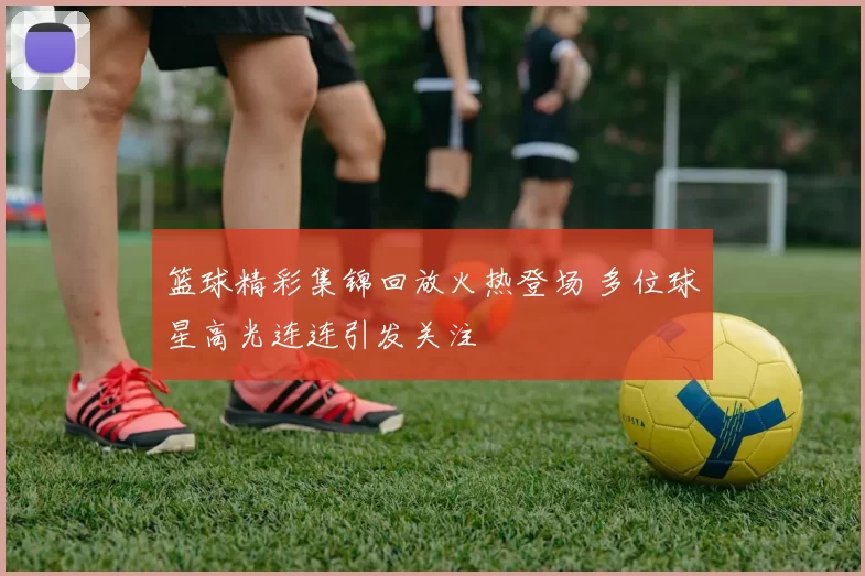 篮球精彩集锦回放火热登场 多位球星高光连连引发关注