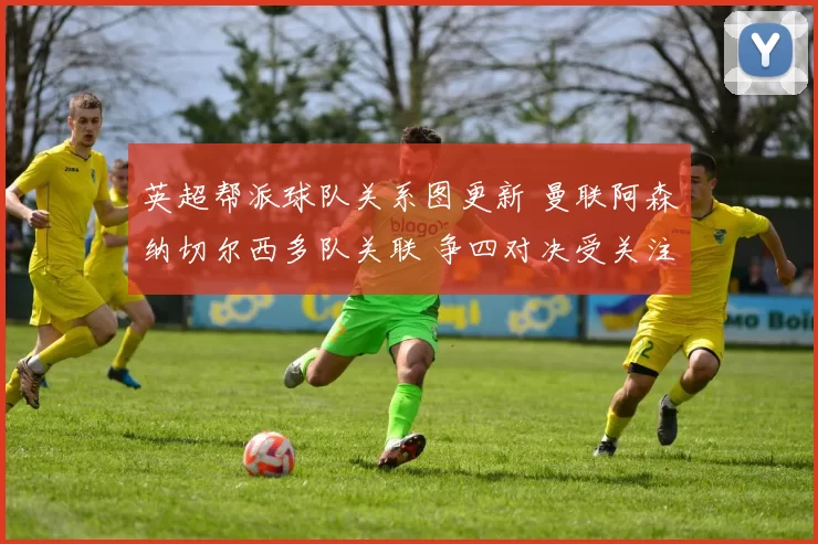 英超帮派球队关系图更新 曼联阿森纳切尔西多队关联 争四对决受关注