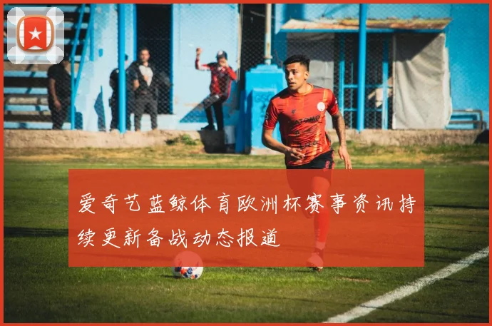 爱奇艺蓝鲸体育欧洲杯赛事资讯持续更新备战动态报道
