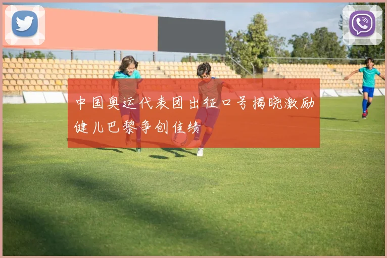 中国奥运代表团出征口号揭晓激励健儿巴黎争创佳绩