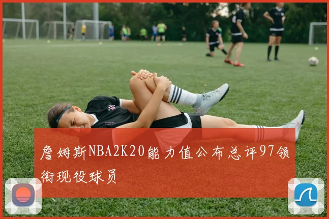 詹姆斯NBA2K20能力值公布总评97领衔现役球员