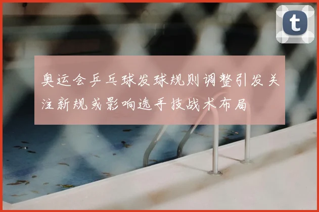 奥运会乒乓球发球规则调整引发关注新规或影响选手技战术布局