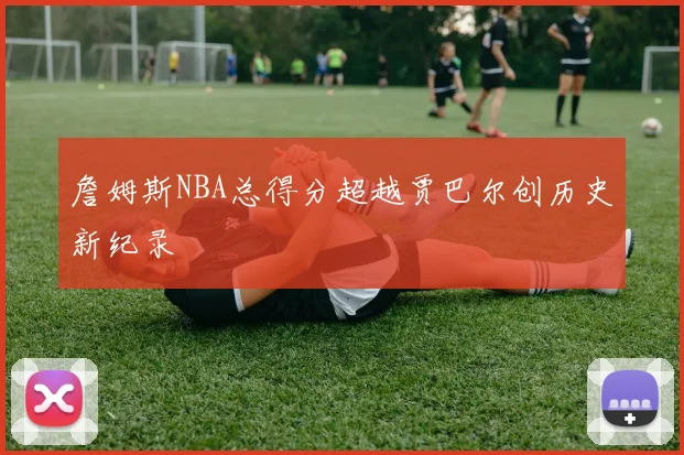 詹姆斯NBA总得分超越贾巴尔创历史新纪录